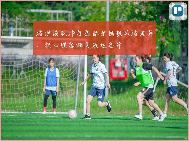 格伊谈瓜帅与图赫尔执教风格差异：核心理念相同表达各异