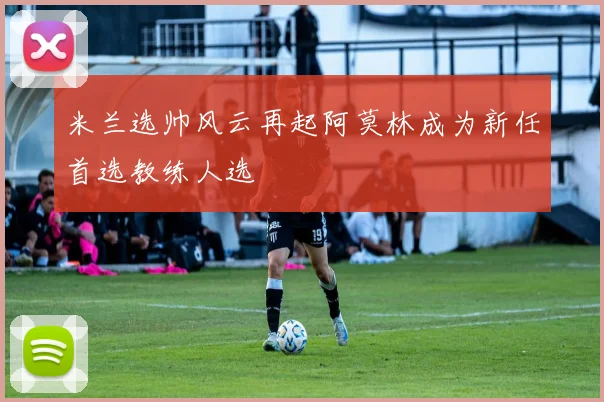 米兰选帅风云再起阿莫林成为新任首选教练人选
