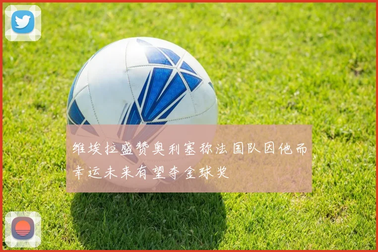 维埃拉盛赞奥利塞称法国队因他而幸运未来有望夺金球奖