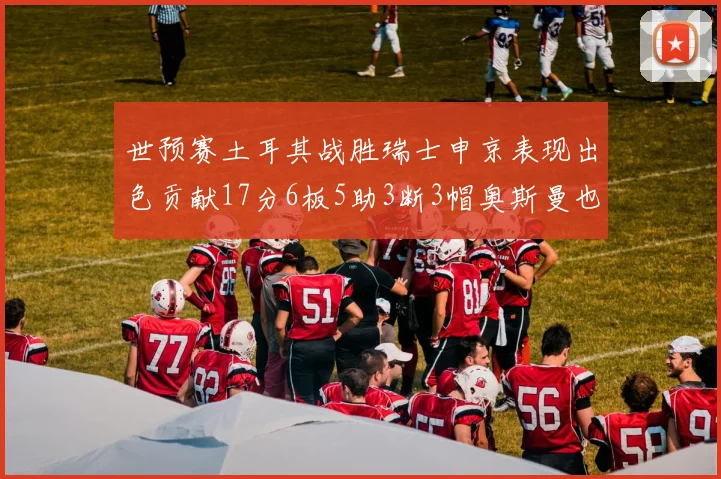 世预赛土耳其战胜瑞士申京表现出色贡献17分6板5助3断3帽奥斯曼也有15分表现