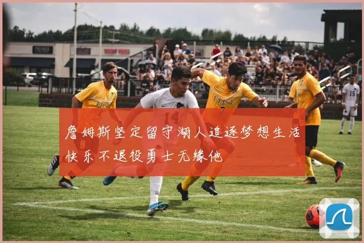 詹姆斯坚定留守湖人追逐梦想生活快乐不退役勇士无缘他