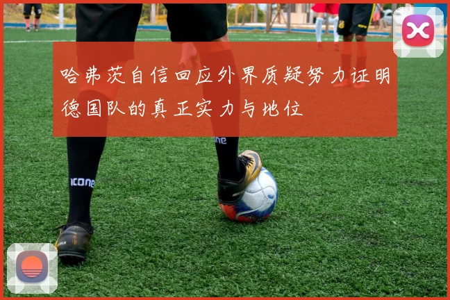 哈弗茨自信回应外界质疑努力证明德国队的真正实力与地位