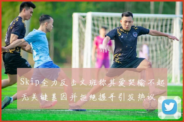 Skip全力反击文班称其爱哭输不起无关键基因并拒绝握手引发热议