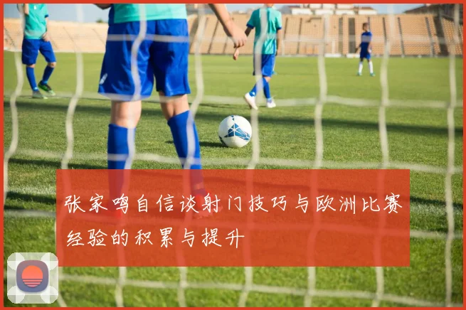 张家鸣自信谈射门技巧与欧洲比赛经验的积累与提升