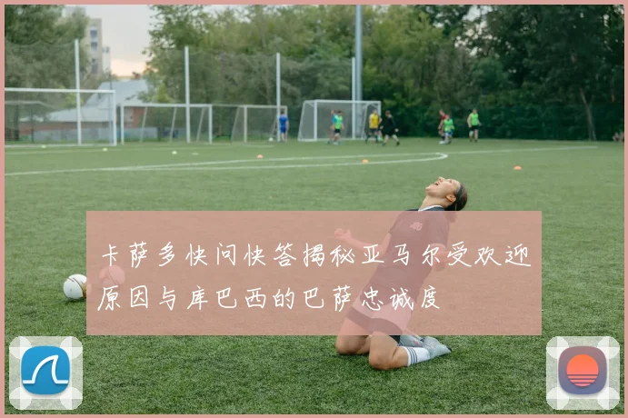 卡萨多快问快答揭秘亚马尔受欢迎原因与库巴西的巴萨忠诚度