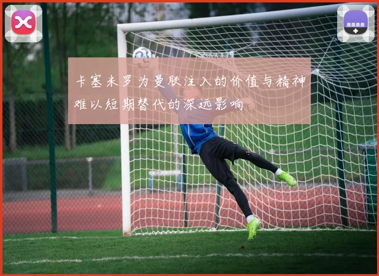 卡塞米罗为曼联注入的价值与精神难以短期替代的深远影响