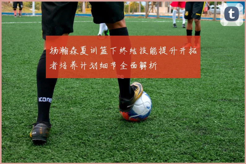 杨瀚森夏训篮下终结技能提升开拓者培养计划细节全面解析