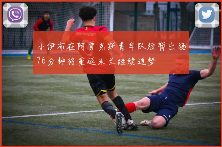 小伊布在阿贾克斯青年队短暂出场76分钟将重返米兰继续追梦