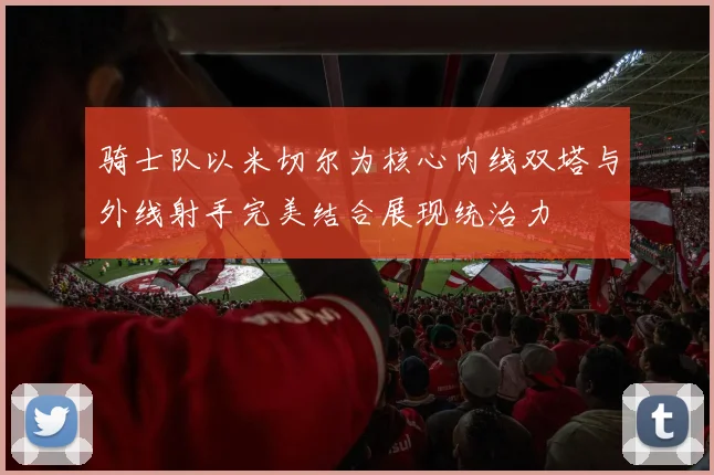 骑士队以米切尔为核心内线双塔与外线射手完美结合展现统治力
