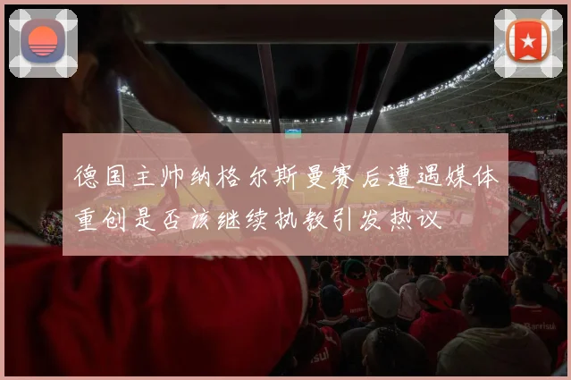 德国主帅纳格尔斯曼赛后遭遇媒体重创是否该继续执教引发热议