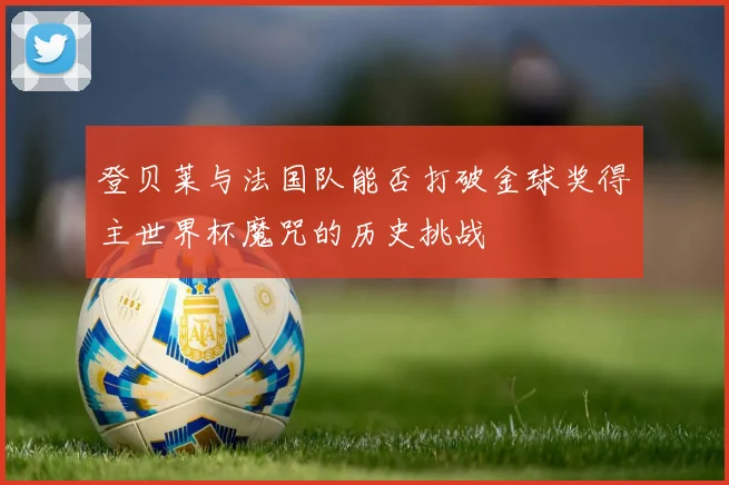 登贝莱与法国队能否打破金球奖得主世界杯魔咒的历史挑战