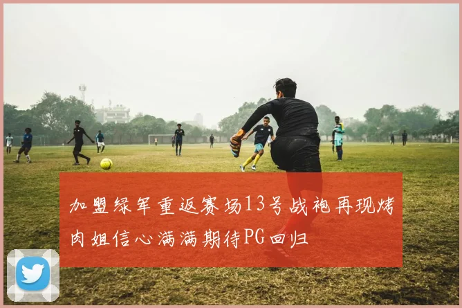 加盟绿军重返赛场13号战袍再现烤肉姐信心满满期待PG回归
