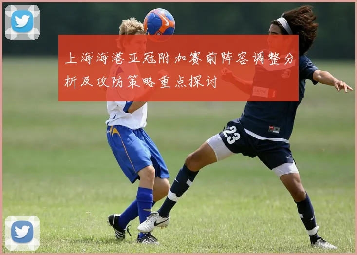 上海海港亚冠附加赛前阵容调整分析及攻防策略重点探讨