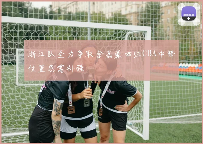 浙江队全力争取余嘉豪回归CBA中锋位置急需补强