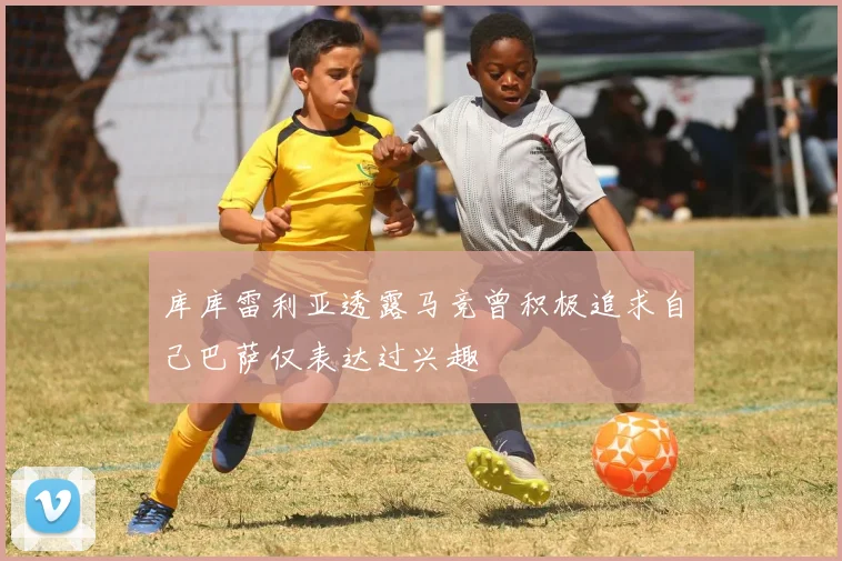 库库雷利亚透露马竞曾积极追求自己巴萨仅表达过兴趣
