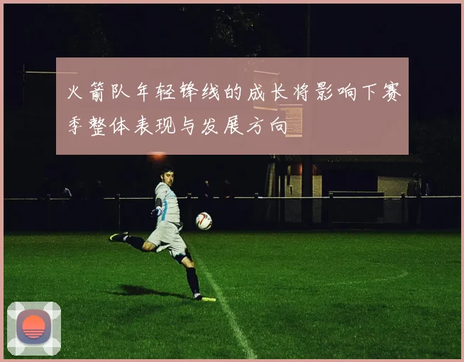 火箭队年轻锋线的成长将影响下赛季整体表现与发展方向