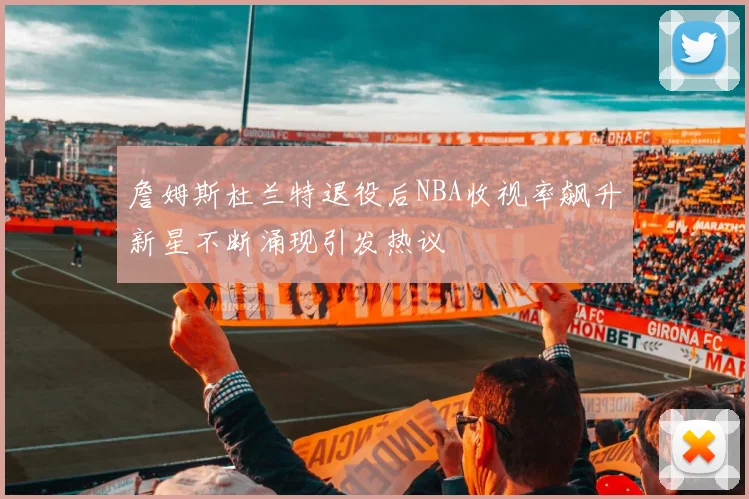 詹姆斯杜兰特退役后NBA收视率飙升新星不断涌现引发热议