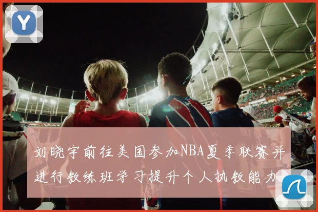 刘晓宇前往美国参加NBA夏季联赛并进行教练班学习提升个人执教能力