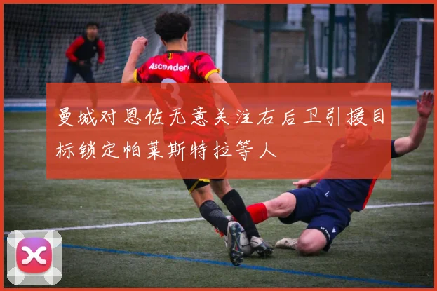 曼城对恩佐无意关注右后卫引援目标锁定帕莱斯特拉等人
