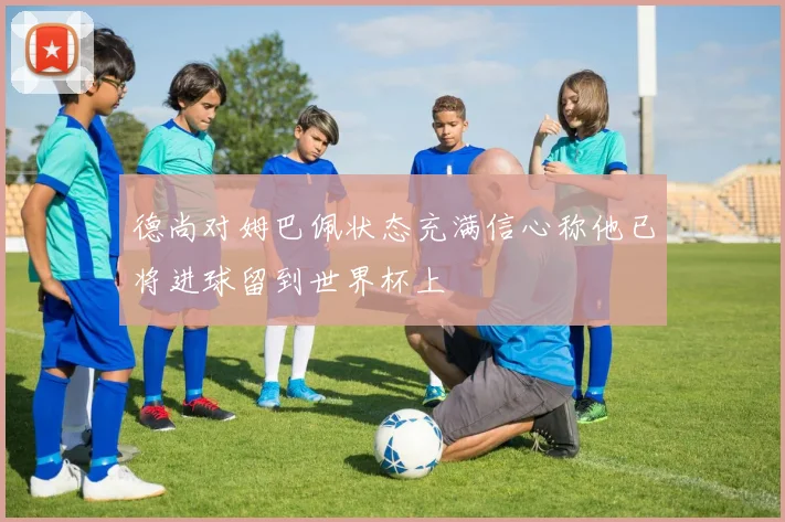 德尚对姆巴佩状态充满信心称他已将进球留到世界杯上