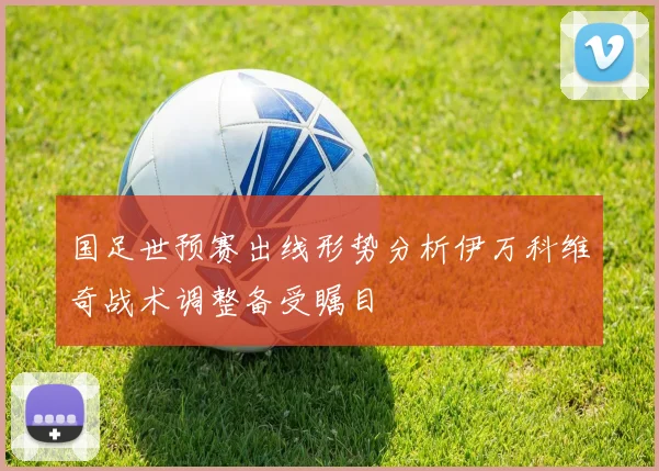 国足世预赛出线形势分析伊万科维奇战术调整备受瞩目